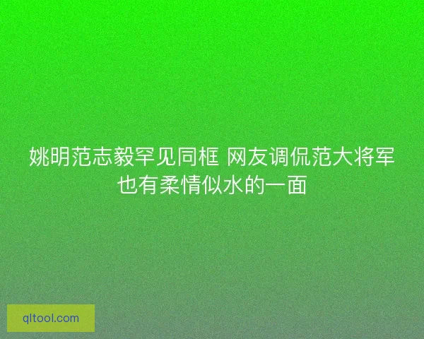 姚明范志毅罕见同框 网友调侃范大将军也有柔情似水的一面