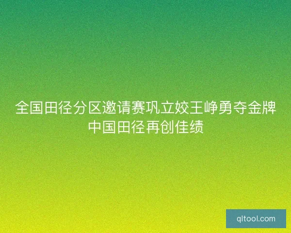 全国田径分区邀请赛巩立姣王峥勇夺金牌中国田径再创佳绩