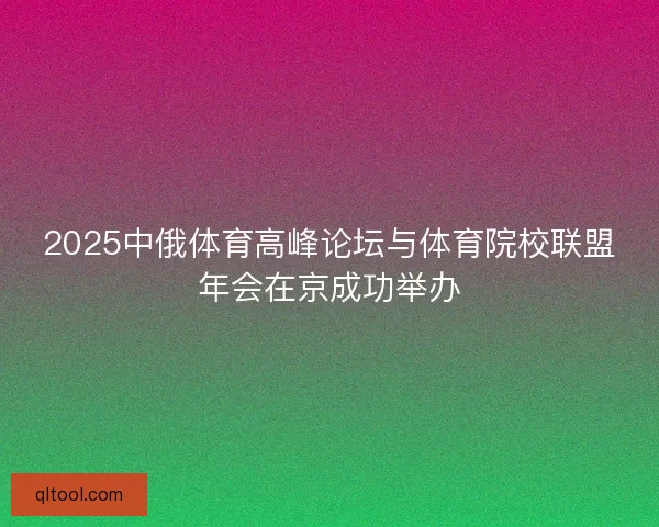 2025中俄体育高峰论坛与体育院校联盟年会在京成功举办