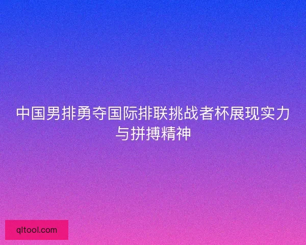 中国男排勇夺国际排联挑战者杯展现实力与拼搏精神