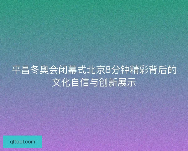 平昌冬奥会闭幕式北京8分钟精彩背后的文化自信与创新展示