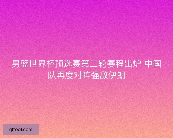 男篮世界杯预选赛第二轮赛程出炉 中国队再度对阵强敌伊朗