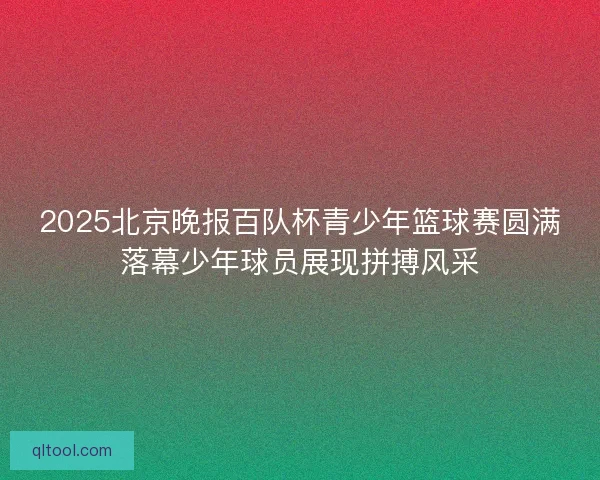 2025北京晚报百队杯青少年篮球赛圆满落幕少年球员展现拼搏风采
