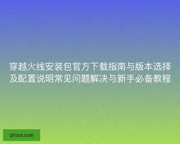 穿越火线安装包官方下载指南与版本选择及配置说明常见问题解决与新手必备教程