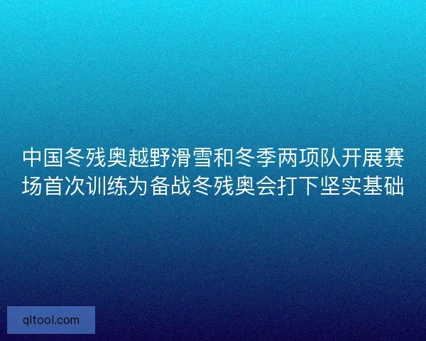 中国冬残奥越野滑雪和冬季两项队开展赛场首次训练为备战冬残奥会打下坚实基础