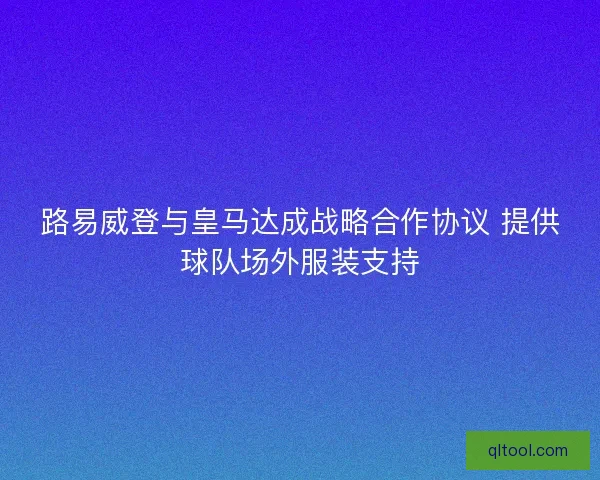 路易威登与皇马达成战略合作协议 提供球队场外服装支持