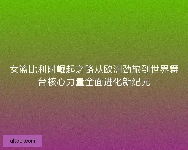 女篮比利时崛起之路从欧洲劲旅到世界舞台核心力量全面进化新纪元